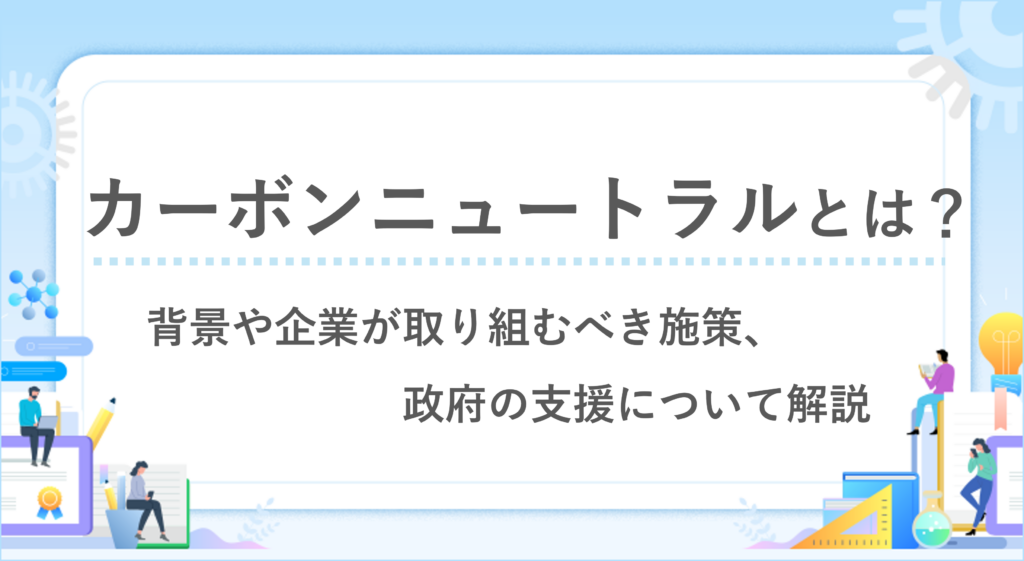 カーボンニュートラルとは？背景や企業が取り組むべき施策、政府の支援について解説