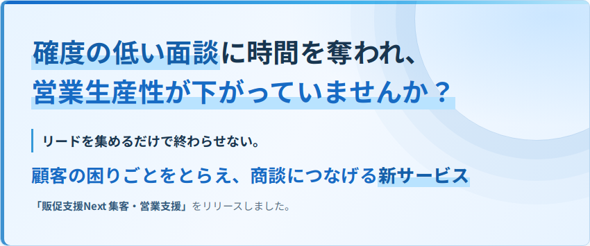 確度の低い面談に時間を奪われ、営業生産性が下がっていませんか？リードを集めるだけで終わらせない。顧客の困りごとをとらえ、商談につなげる新サービス「販促支援Next 集客・営業支援」をリリースしました。